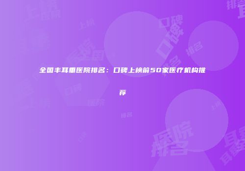 全国丰耳垂医院排名：口碑上榜前50家医疗机构推荐