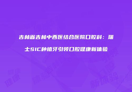 吉林省吉林中西医结合医院口腔科：瑞士SIC种植牙引领口腔健康新体验