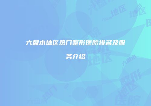 六盘水地区热门整形医院排名及服务介绍