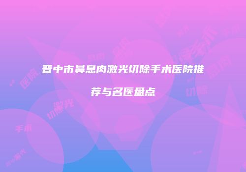 晋中市鼻息肉激光切除手术医院推荐与名医盘点