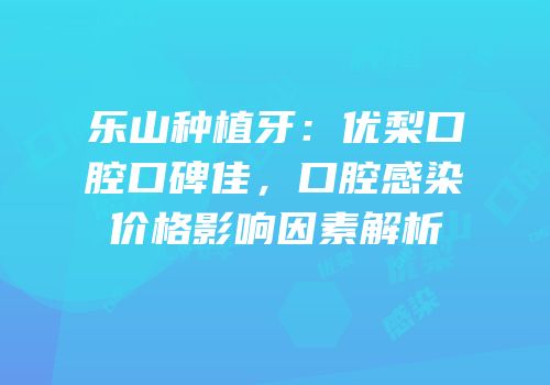 乐山种植牙：优梨口腔口碑佳，口腔感染价格影响因素解析