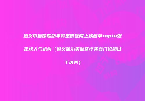 遵义市自体脂肪丰臀整形医院上榜名单top10强正规人气机构（遵义凯尔美斯医疗美容门诊部过于优秀）