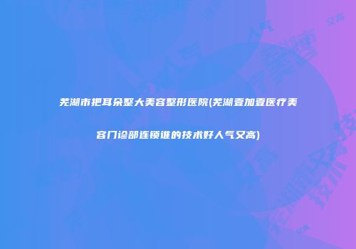芜湖市把耳朵整大美容整形医院(芜湖壹加壹医疗美容门诊部连锁谁的技术好人气又高)