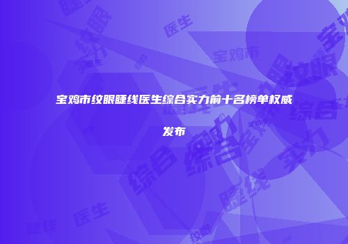宝鸡市纹眼睫线医生综合实力前十名榜单权威发布