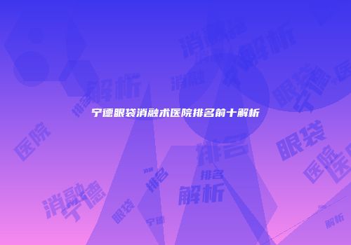 宁德眼袋消融术医院排名前十解析