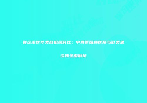 保定市医疗美容机构对比：中西医结合医院与叶美思诊所全面解析