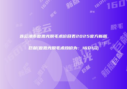 连云港市做激光脱毛术价目表2025官方新版巨献(做激光脱毛术均价为：1601元)