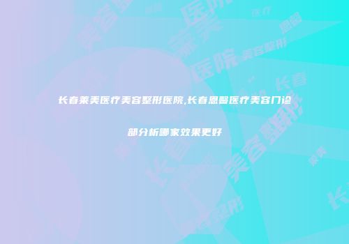 长春莱美医疗美容整形医院,长春恩馨医疗美容门诊部分析哪家效果更好