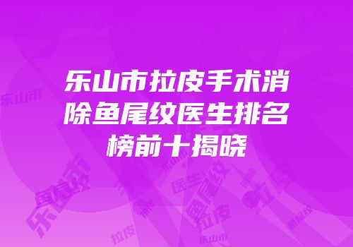 乐山市拉皮手术消除鱼尾纹医生排名榜前十揭晓