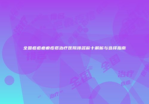 全国痘痘疤痕疙瘩治疗医院排名前十解析与选择指南