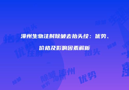 漳州生物注射除皱去抬头纹：优势、价格及影响因素解析