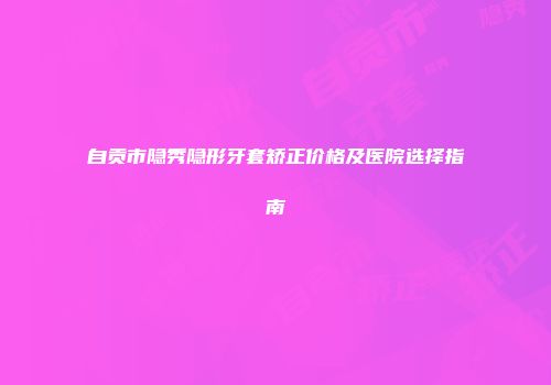 自贡市隐秀隐形牙套矫正价格及医院选择指南