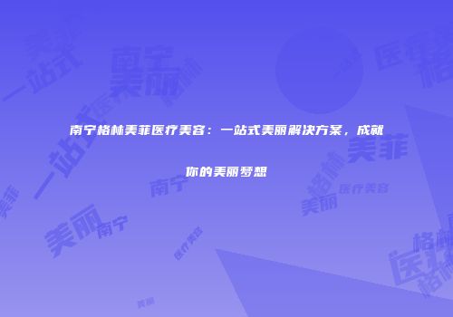 南宁格林美菲医疗美容：一站式美丽解决方案，成就你的美丽梦想