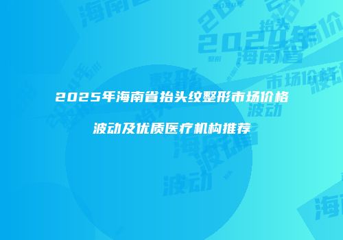 2025年海南省抬头纹整形市场价格波动及优质医疗机构推荐