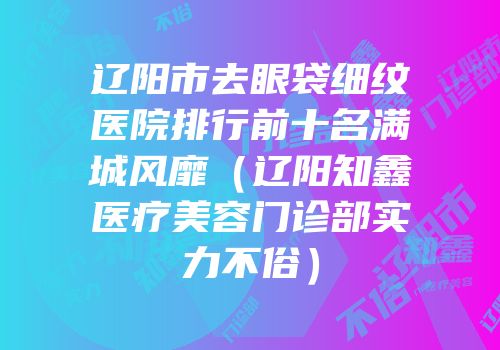 辽阳市去眼袋细纹医院排行前十名满城风靡（辽阳知鑫医疗美容门诊部实力不俗）