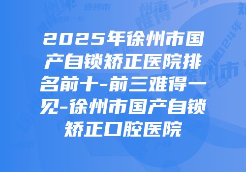 2025年徐州市国产自锁矫正医院排名前十-前三难得一见-徐州市国产自锁矫正口腔医院
