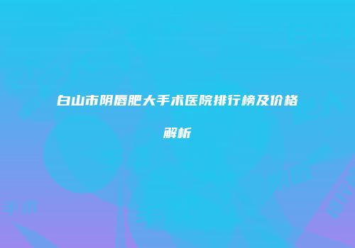 白山市阴唇肥大手术医院排行榜及价格解析