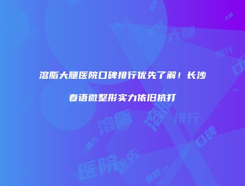 溶脂大腿医院口碑排行优先了解！长沙春语微整形实力依旧抗打