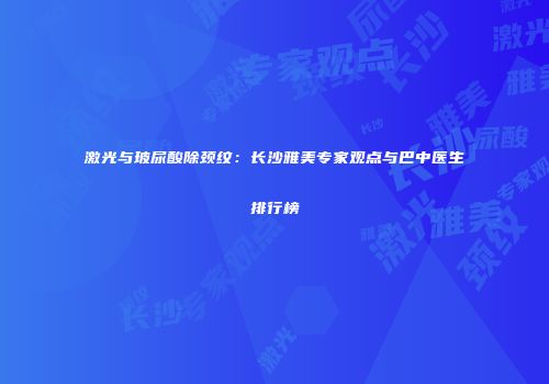 激光与玻尿酸除颈纹：长沙雅美专家观点与巴中医生排行榜