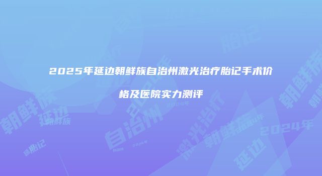 2025年延边朝鲜族自治州激光治疗胎记手术价格及医院实力测评