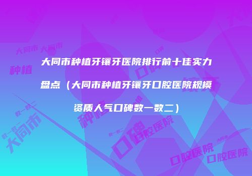 大同市种植牙镶牙医院排行前十佳实力盘点（大同市种植牙镶牙口腔医院规模资质人气口碑数一数二）