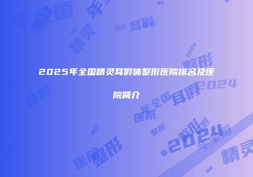 2025年全国精灵耳假体整形医院排名及医院简介