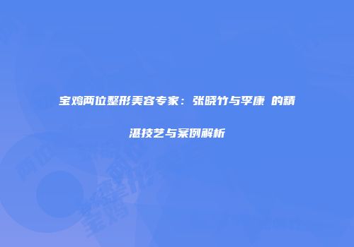 宝鸡两位整形美容专家：张晓竹与李康寯的精湛技艺与案例解析
