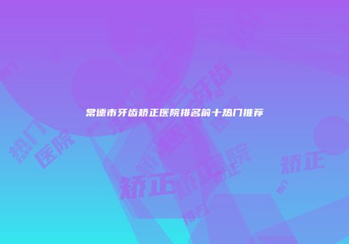 常德市牙齿矫正医院排名前十热门推荐