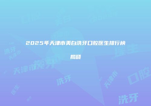 2025年天津市美白洗牙口腔医生排行榜揭晓