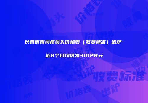 长春市隆鼻瘦鼻头价格表（收费标准）出炉-近8个月均价为31028元