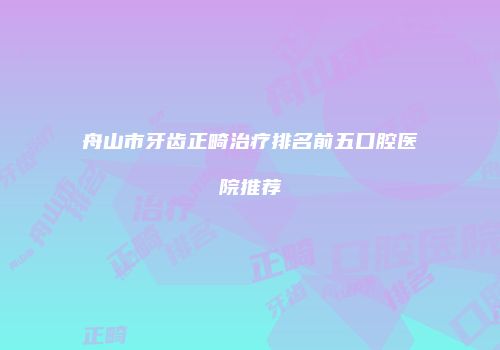 舟山市牙齿正畸治疗排名前五口腔医院推荐
