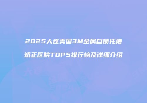 2025大连美国3M金属自锁托槽矫正医院TOP5排行榜及详细介绍