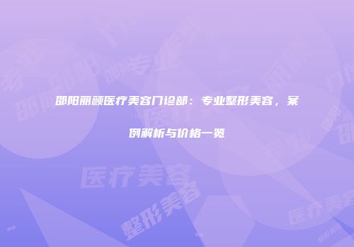 邵阳丽颜医疗美容门诊部：专业整形美容，案例解析与价格一览