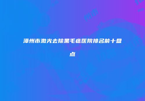 漳州市激光去除黑毛痣医院排名前十盘点