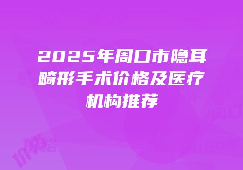 2025年周口市隐耳畸形手术价格及医疗机构推荐