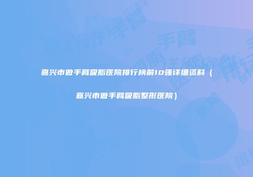 嘉兴市做手臂吸脂医院排行榜前10强详细资料（嘉兴市做手臂吸脂整形医院）