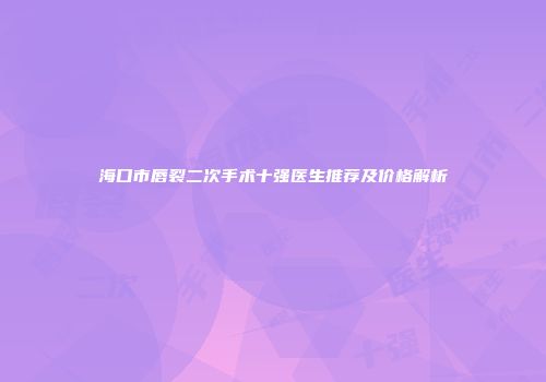 海口市唇裂二次手术十强医生推荐及价格解析