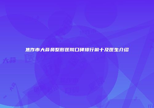 焦作市大蒜鼻整形医院口碑排行前十及医生介绍