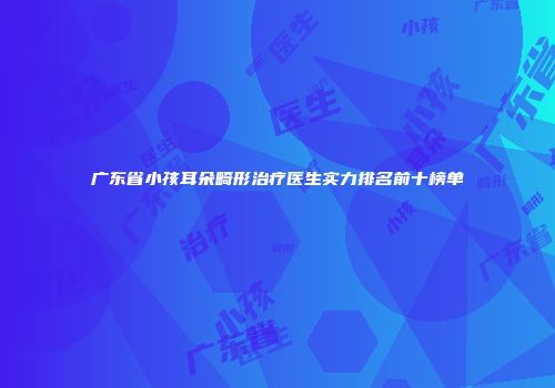 广东省小孩耳朵畸形治疗医生实力排名前十榜单