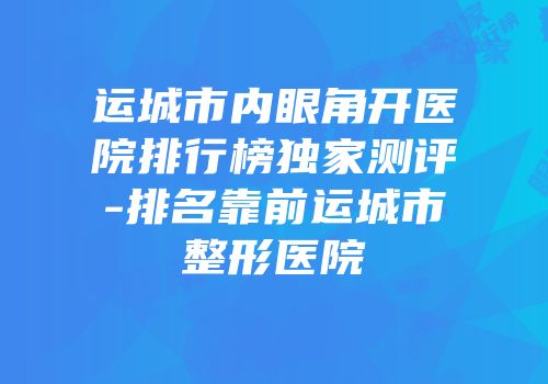 运城市内眼角开医院排行榜独家测评-排名靠前运城市整形医院