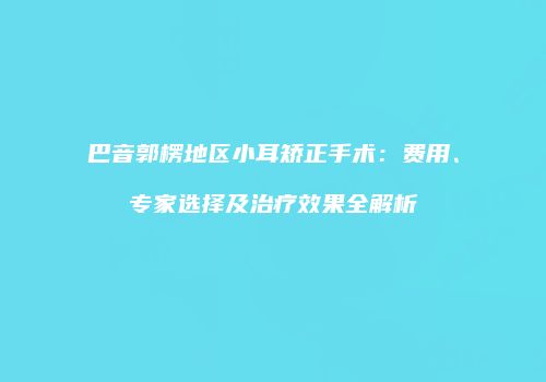 巴音郭楞地区小耳矫正手术：费用、专家选择及治疗效果全解析
