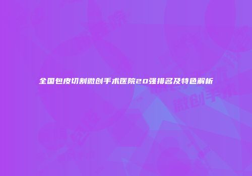 全国包皮切割微创手术医院20强排名及特色解析