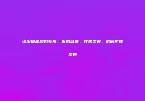 绵阳玻尿酸微整形：价格低廉，效果显著，术后护理须知
