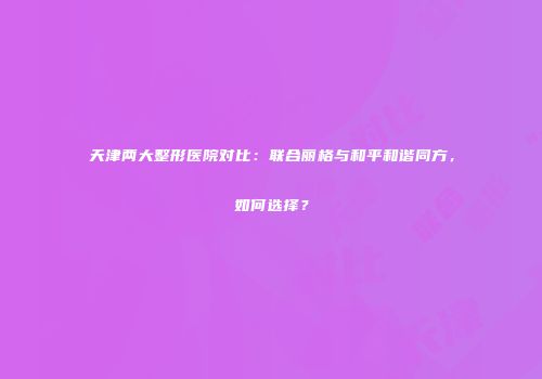 天津两大整形医院对比：联合丽格与和平和谐同方，如何选择？