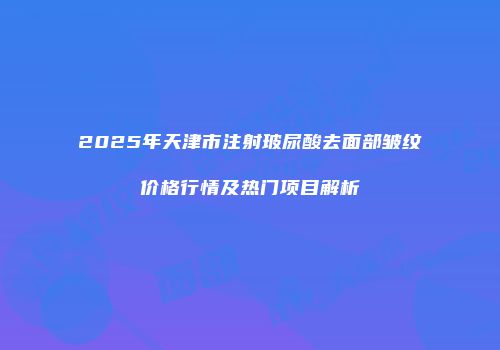 2025年天津市注射玻尿酸去面部皱纹价格行情及热门项目解析