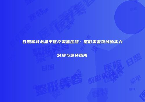日照赛特与梁平医疗美容医院：整形美容领域的实力对决与选择指南