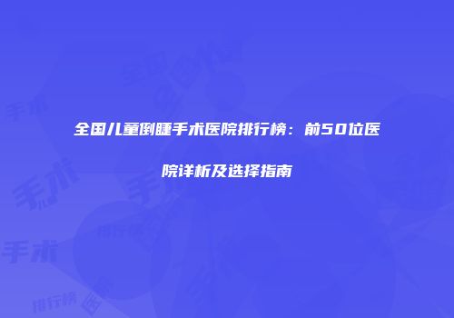 全国儿童倒睫手术医院排行榜：前50位医院详析及选择指南