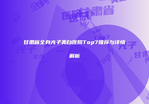 甘肃省全身光子美白医院Top7推荐与详情解析