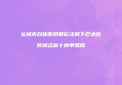 运城市自体脂肪颗粒注射下巴术医院排名前十榜单揭晓
