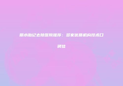 丽水胎记去除医院推荐：多家优质机构技术口碑佳